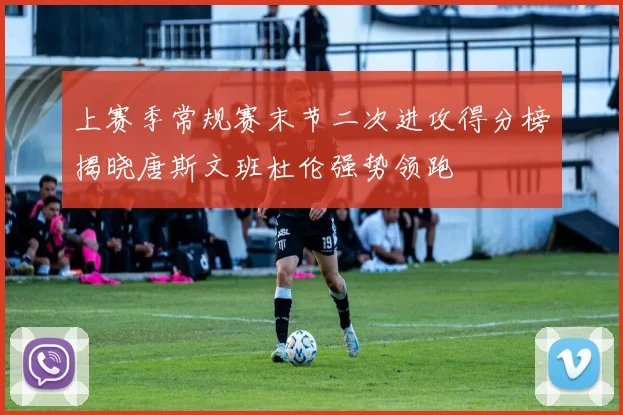上赛季常规赛末节二次进攻得分榜揭晓唐斯文班杜伦强势领跑