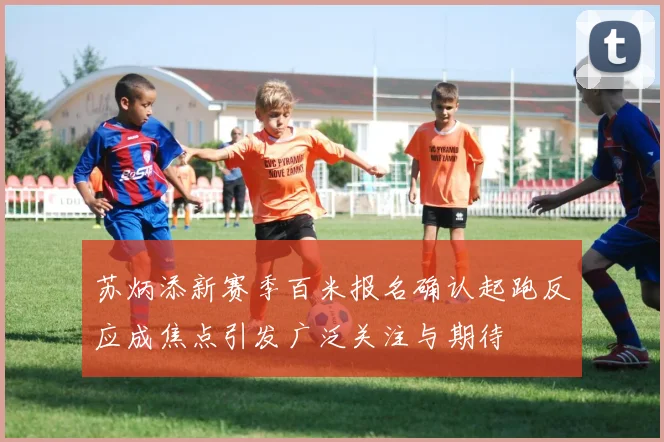 苏炳添新赛季百米报名确认起跑反应成焦点引发广泛关注与期待