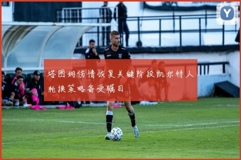 塔图姆伤情恢复关键阶段凯尔特人轮换策略备受瞩目